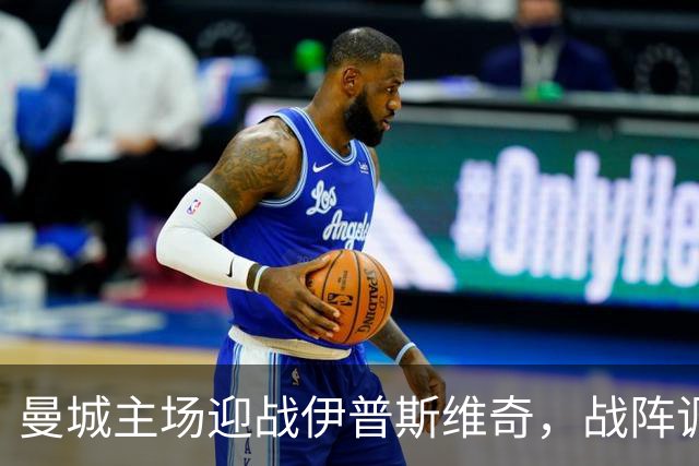 曼城主场迎战伊普斯维奇，战阵调整寻求胜利